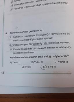 12
6.
D) istimâlet politikasının uygula
EY Rumeli'de yoğunlaşan iskân siyaseti takip etmelerinin
Reform'un ortaya çıkmasında;
1. hümanizm sayesinde, Hristiyanlığın kaynaklarına inil-
mesi ve serbest düşüncenin yayılması,
matbaanın yeni fikirleri geniş halk kitlelerine yayması,
III. Katolik Kilisesi'nde bozulmaların olması ve ıslahat dü-
şüncesinin yayılması
koşullarından hangilerinin etkili olduğu söylenebilir?
A) Yalnız I
D) II ve III
B) Yalnız II
C) Yalnız III
E) II ve III