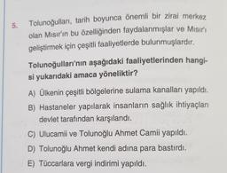 5.
Tolunoğulları, tarih boyunca önemli bir zirai merkez
olan Mısır'ın bu özelliğinden faydalanmışlar ve Mısır'ı
geliştirmek için çeşitli faaliyetlerde bulunmuşlardır.
Tolunoğulları'nın aşağıdaki faaliyetlerinden hangi-
si yukarıdaki amaca yöneliktir?
A) Ülkenin çeşitli bölgelerine sulama kanalları yapıldı.
B) Hastaneler yapılarak insanların sağlık ihtiyaçları
devlet tarafından karşılandı.
C) Ulucamii ve Tolunoğlu Ahmet Camii yapıldı.
D) Tolunoğlu Ahmet kendi adına para bastırdı.
E) Tüccarlara vergi indirimi yapıldı.