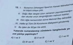 15. 1. Bursa'nın Orhangazi liçesi'nin Karsak Mahallesi'nde
bir köprü ortaya çıktı.
II. Doğu Batı dergisi uzun zamandır yayımlanmadığın-
dan okurlar onun zenginliğinden mahrum kaldılar.
III. Dün öğle namazından sonra Mehmet Bey defnedildi.
IV. Hafta içi Türk Dil Kurumuna dilekçesini göndermiş.
V. Bu işten de 50'şer lira aldık.
Yukarıda numaralanmış cümlelerin hangilerinde ya-
zım yanlışı yapılmıştır?
A) I ve II
C) I ve IV
D) III ve IV
B) II ve III
E) I ve V