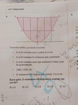 8.
7.
AYT/Matematik
A
C
127=
116
O
Yukarıda verilen parabolik desende;
B) 4,2
→VISI
A ve B noktaları arası uzaklık 6 cm'dir.
D
C) 3,9
B
A ve B noktaları O noktasına eşit uzaklıktadır.
A ve B noktaları arası eşit aralıklarla 5 dikey çizgi
ile ayrılmaktadır.
|AB| //|CD| dir.
O noktasının CD doğrusuna uzaklığı 1,6 cm'dir.
Buna göre, O noktasının AB doğrusuna uzaklığı kaç
cm'dir?
A) 4,5
D) 3,6
5
y=x²
E) 3,2
9.
Parkf Yayınan
Yu
lo
gö
418=2+31
312
1₁6=4
£185
O
B
de
sa
B
a:
A