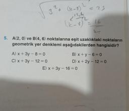 3²4
A) x + 3y - 8 = 0
C) x + 3y - 12 = 0
(1-7) 2
< 12/4/2
(2-8) = 16
= 23
5. A(2, 0) ve B(4, 6) noktalarına eşit uzaklıktaki noktaların
geometrik yer denklemi aşağıdakilerden hangisidir?
B) x+y-6=0
D) x + 2y - 12 = 0
E) x + 3y - 16-0