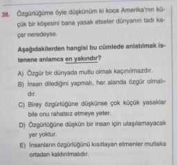 36. Özgürlüğüme öyle düşkünüm ki koca Amerika'nın kü-
çük bir köşesini bana yasak etseler dünyanın tadı ka-
çar neredeyse.
Aşağıdakilerden
hangisi bu cümlede anlatılmak is-
tenene anlamca en yakındır?
A) Özgür bir dünyada mutlu olmak kaçınılmazdır.
B) İnsan dilediğini yapmalı, her alanda özgür olmalı-
dır.
C) Birey özgürlüğüne düşkünse çok küçük yasaklar
bile onu rahatsız etmeye yeter.
D) Özgürlüğüne düşkün bir insan için ulaşılamayacak
yer yoktur.
E) İnsanların özgürlüğünü kısıtlayan etmenler mutlaka
ortadan kaldırılmalıdır.