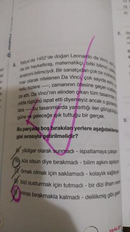 8. İtalya'da 1452'de doğan Leonardo da Vinci, ayn
da bir heykeltıraş, matematikçi, bitki bilimci, pal
anatomi bilimciydi. Bir sanatçıdan çok bir mühend
mar olarak nitelenen Da Vinci, çok sayıda eskiz
notu bizlere ----; zamanının ötesine geçen icatlan
za attı. Da Vinci'nin elinden çıkan tüm tasarımlar,
yılda rüştünü ispat etti diyemeyiz ancak
bu tasarımlarda yansıttığı ileri görüşlülüğü
güne ve geleceğe ışık tuttuğu bir gerçek.
o günlerde
lara-
Bu parçada boş bırakılan yerlere aşağıdakilerden
gisi sırasıyla getirilmelidir?
yâdigar olarak sunmadı - ispatlamaya çalışan
B) süs olsun diye bırakmadı - bilim aşkını aşılayan
örnek olmak için saklamadı - kolaylık sağlayan
bizi susturmak için tutmadı - bir dizi ilham veren
miras bırakmakla kalmadı - delilikmiş gibi gelen
DI
YANLIS