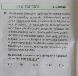 B KİTAPÇIĞI
19. (1) Makaleler, bilimsel ve toplumsal konularda yazılan
gazete veya dergi yazılarıdır. (II) Gazetelerde yayım-
lanan makalelerde halkı aydınlatmak ve bilgilendir-
mek amaçlanır. (III) Karşılaştırma, tanık gösterme,
tanımlama gibi düşünceyi geliştirme yollarıyla ele
alınan konu daha somut bir hâle getirilmeye çalışılır.
(IV) Bilimsel makaleler; başlık, özet, giriş, yöntem,
bulgular, sonuç ve tartışma ile kaynakça bölümle-
rinden oluşmaktadır. (V) Makalenin özet bölümünde
temel bilgiler sunulur, konuyla ilgili daha önce yapı-
lan çalışmalar hatırlatılır.
4. Deneme
Bu parçada numaralanmış cümlelerin hangisin-
de verilen bilgi yanlıştır?
A) I
B) II
C) III
D) IV
E) V