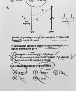 4.
Işık
kaynağı
Fant
O
Şekilde çift yarıkla yapılan girişim deneyinde P noktasında
Avdinlik saçak oluşuyor.
Y
Yalnız
Ekran
P noktası için şekilde gösterilen yolların farkı (d, -d₂)
değeri bilindiğine göre,
Deneyde kullanılan ışığın dalgaboyu
P noktasının merkezi aydınlık, saçağa (A) uzaklığı
Merkezi aydınlık saçağın genişliği
niceliklerinden hangileri(bulunabilir?
B) Yalnız II
d₁.de
II ve III
|~
ORD
Ⓒivell