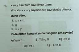 1.
x ve y birer tam sayı olmak üzere,
x³ + x²y + x + y sayısının tek sayı olduğu biliniyor.
Buna göre,
I. x.y + X
II. X
III. x+y
ifadelerinin
A) Yalnız I
hangisi ya da hangileri çift sayıdır?
B) Yalnız II
C) I ve III
D) I ve II
E) I, II ve III