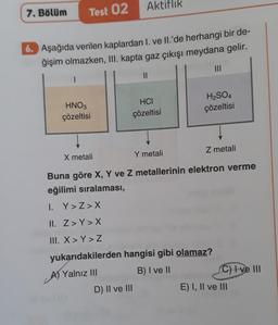 7. Bölüm
Test 02
6. Aşağıda verilen kaplardan I. ve II.'de herhangi bir de-
ğişim olmazken, III. kapta gaz çıkışı meydana gelir.
HNO3
çözeltisi
Aktiflik
HCI
çözeltisi
D) II ve III
|||
H₂SO4
çözeltisi
X metali
Y metali
Z metali
Buna göre X, Y ve Z metallerinin elektron verme
eğilimi sıralaması,
I. Y>Z>X
II. Z>Y>X
III. X>Y > Z
yukarıdakilerden hangisi gibi olamaz?
A) Yalnız III
B) I ve II
C) Ive Ill
E) I, II ve III