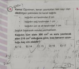 6.
Jé
Dnes?
Kemal Öğretmen, kenar uzunlukları tam sayı olan
dikdörtgen şeklindeki bir kareli kağıda
kağıdın sol tarafından 2 cm
kağıdın sağ tarafından 1 cm
kağıdın üst ve alt tarafından 1 cm
boşluk birakarak sorular yazmaktadır.
Kağıdın tüm alanı 300 cm² ve soru yazılacak
alan 216 cm² olduğuna göre, kısa kenarın uzun-
luğu kaç cm olabilir?
07147/01
A) 13 B)
B)
14
14 C) 15
xy - 3x-2y=216
?
4
D) 16 E) 17
18
4
11
36
9-3 216
1547
-
9.
V
20
12