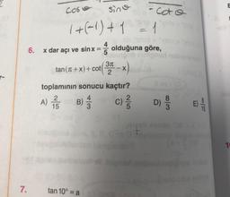 7.
6.
Cose
sine
1 + (-1) + 1 = 1
=
x dar açı ve sinx:
4
tan 10° = a
3π
tan (1+x) + cot (3-X)
(+x)+cot
2
coto
up vola
olduğuna göre,
uoungob helignon
toplamının sonucu kaçtır?
2
A) 1/5 B) 14/12
//
col
D)
w|00
8
Ti|80
E
1