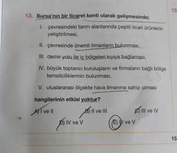 13. Bursa'nın bir ticaret kenti olarak gelişmesinde;
I. çevresindeki tarım alanlarında çeşitli ticari ürünlerin
yetiştirilmesi,
II.
çevresinde önemli limanların bulunması,
III. demir yolu ile iç bölgeleri kıyıya bağlaması,
IV. büyük toptancı kuruluşların ve firmaların bağlı bölge
temsilciliklerinin bulunması,
V. uluslararası ölçekte hava limanına sahip olması
hangilerinin etkisi yoktur?
AI ve II
B
pilv vev
V
Il ve III
(E) I ve V
III ve IV
15
15