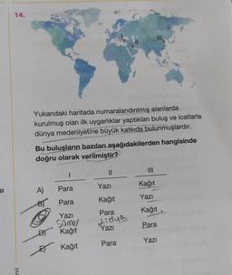 SI
14.
evi
Yukarıdaki haritada numaralandırılmış alanlarda
kurulmuş olan ilk uygarlıklar yaptıkları buluş ve icatlarla
dünya medeniyetine büyük katkıda bulunmuşlardır.
Bu buluşların bazıları aşağıdakilerden hangisinde
doğru olarak verilmiştir?
1
A) Para
B)
Para
Yazı
Sümer
D) Kağıt
Kağıt
III
||
Yazı
Kağıt
Para
Lidya
Yazı
Para
|||
Kağıt
Yazı
Kağıt
Para
Yazı