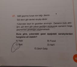 27. Gâfil geçirme fursatı kim bâğ-ı âlemin
Gül devri gibi devleti nâ-pây-dârdır
Yukarıdaki beyit bir gazelden alınmıştır. Zamanın hızlı aktı-
ğını, gül devri gibi çabuk geçtiğini söyleyerek zamanın boşa
geçmemesi gerektiğini söylemektedir.
Buna göre, yukarıdaki gazel aşağıdaki sanatçılardan
hangisine ait olabilir?
A) Nabi
C) Baki
B) Fuzuli
D) Nef'i
E) Şeyh Galip
12