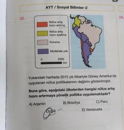 22.
0
AYT/ Sosyal Bilimler-2
Nüfus artış
hızını artırma
Nüfus artış
hızını azaltma
Koruma
Müdahale yok
2000
km
Yukarıdaki haritada 2015 yılı itibariyle Güney Amerika'da
uygulanan nüfus politikalarının dağılımı gösterilmiştir.
D) Sili
Buna göre, aşağıdaki ülkelerden hangisi nüfus artış
hızını artırmaya yönelik politika uygulamaktadır?
A) Arjantin
B) Brezilya
C) Peru
E) Venezuela
24.