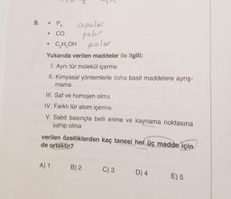 9.
apolar
poler
C₂H5OH polar
Yukarıda verilen maddeler ile ilgili;
1. Aynı tür molekül içerme
II. Kimyasal yöntemlerle daha basit maddelere ayrış-
mama
P₁
CO
III. Saf ve homojen olma
IV. Farklı tür atom içerme
V. Sabit basınçta belli erime ve kaynama noktasına
sahip olma
verilen özelliklerden kaç tanesi her üç madde için
de ortaktır?
A) 1 B) 2 C) 3 D) 4
E) 5