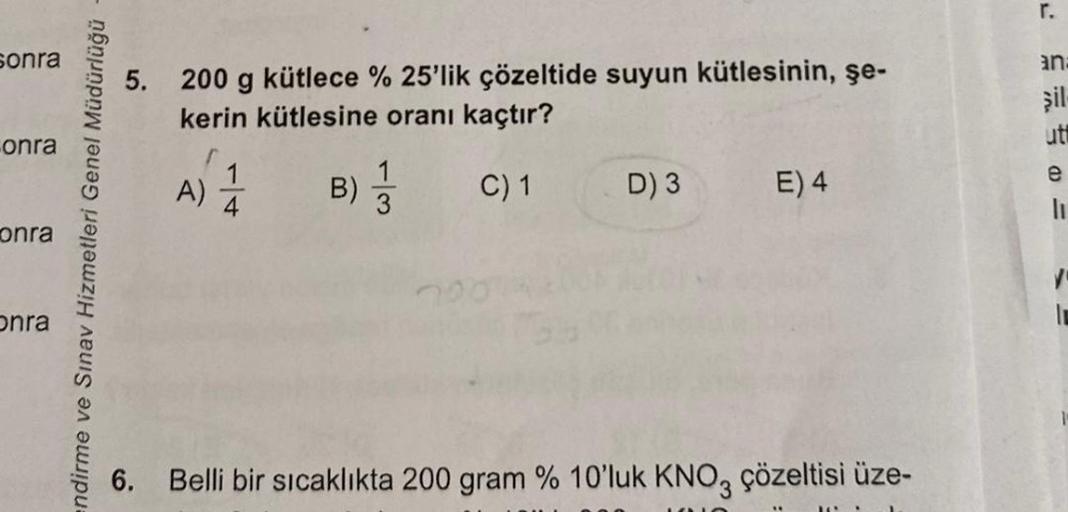 sonra
onra
onra
onra
endirme ve Sınav Hizmetleri Genel Müdürlüğü
6.
200 g kütlece %25'lik çözeltide suyun kütlesinin, şe-
kerin kütlesine oranı kaçtır?
B)
C) 1
A)
D) 3
E) 4
Belli bir sıcaklıkta 200 gram % 10'luk KNO3 çözeltisi üze-
r.
ana
şil-
ut
e
=