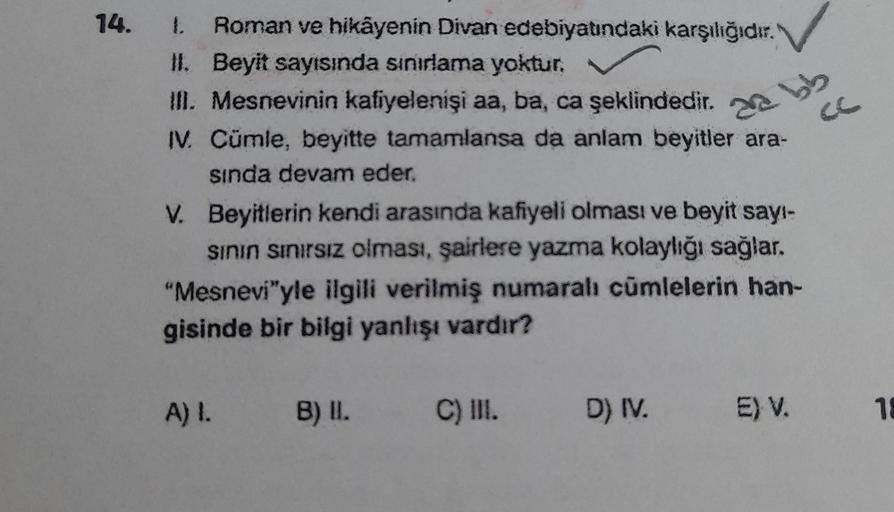 14. 1. Roman ve hikayenin Divan edebiyatındaki karşılığıdır.
II. Beyit sayısında sınırlama yoktur.
III. Mesnevinin kafiyelenişi aa, ba, ca şeklindedir.
IV. Cümle, beyitte tamamlansa da anlam beyitler ara-
sında devam eder.
da bb
V. Beyitlerin kendi arasınd