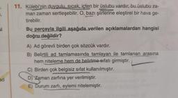 ₁
si
ad
SONG
AS
11. Külebi'nin duygulu, sıcak, içten bir üslubu vardır; bu üslubu za-
man zaman sertleşebilir. O, bazı şiirlerine eleştirel bir hava ge-
tirebilir.
A/300
Bu parçayla ilgili aşağıda verilen açıklamalardan hangisi
doğru değildir?
A) Ad görevli birden çok sözcük vardır.
B) Belirtili ad tamlamasında tamlayan ile tamlanan arasına
hem niteleme hem de belirtme sıfatı girmiştir.
C) Birden çok belgisiz sifat kullanılmıştır.
D) Zaman zarfına yer verilmiştir.
E) Durum zarfı, eylemi nitelemiştir.
S