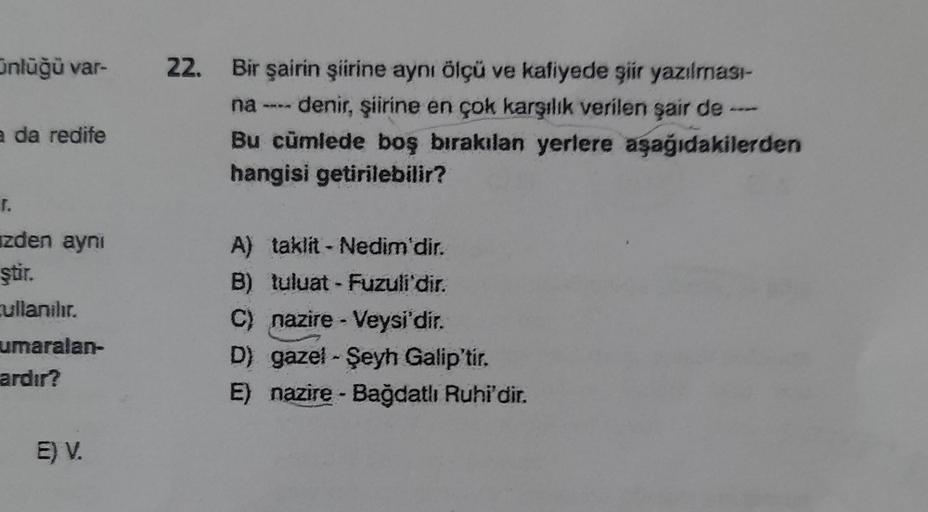 ünlüğü var-
a da redife
[.
zden aynı
ştir.
cullanılır.
umaralan-
ardır?
E) V.
22. Bir şairin şiirine aynı ölçü ve kafiyede şiir yazılması-
na ---- denir, şiirine en çok karşılık verilen şair de
Bu cümlede boş bırakılan yerlere aşağıdakilerden
hangisi getir