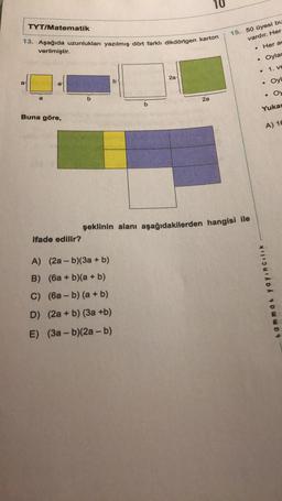 TYT/Matematik
13. Aşağıda uzunlukları yazılmış dört farklı dikdörtgen karton
verilmiştir.
a
Buna göre,
ifade edilir?
b
b
A) (2a-b)(3a + b)
B) (6a + b)(a + b)
C) (6ab) (a + b)
D) (2a + b) (3a +b)
E) (3a-b)(2a - b)
2a
2a
15. 50 üyesi bu
vardır. Her
Her ac
Oylas
. 1. ve
şeklinin alanı aşağıdakilerden hangisi ile
●
●
Oyl
tammat yayıncılık
. Oy
Yukar
A) 16