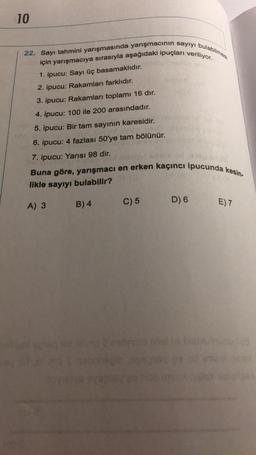 10
22. Sayı tahmini yarışmasında yarışmacının sayıyı bulabilmesi
için yarışmacıya sırasıyla aşağıdaki ipuçları veriliyor.
1. ipucu: Sayı üç basamaklıdır.
2. ipucu: Rakamları farklıdır.
3. ipucu: Rakamları toplamı 16 dır.
4. ipucu: 100 ile 200 arasındadır.
5. ipucu: Bir tam sayının karesidir.
6. ipucu: 4 fazlası 50'ye tam bölünür.
7. ipucu: Yarısı 98 dir.
Buna göre, yarışmacı en erken kaçıncı ipucunda kesin-
likle sayıyı bulabilir?
A) 3
B) 4
C) 5
D) 6
E) 7
a rebrnid niisti labusu 15
16