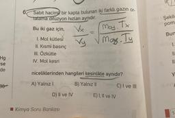 Hg
se
de
Sabit hacim bir kapta bulunan iki farklı gazın or-
tatama difüzyon hızları aynıdır.
Bu iki gaz için,
Vx
May. Tx
Vy √ May. Ty
I. Mol kütlesi
II. Kısmi basınç
III. Özkütle
IV. Mol kesri
niceliklerinden hangileri kesinlikle aynıdır?
A) Yalnız I
B) Yalnız II
D) II ve IV
Kimya Soru Bankası
E) I, II ve IV
C) I ve III
Şekil
pom
Bun
I.
||
11'
y
1-