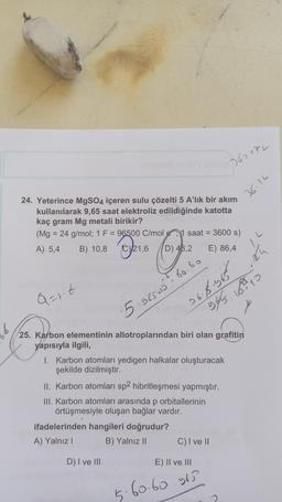 24. Yeterince MgSO4 içeren sulu çözelti 5 A'lık bir akım
kullanılarak 9,65 saat elektroliz edildiğinde katotta
kaç gram Mg metali birikir?
(Mg = 24 g/mol; 1 F = 96500 C/mol
A) 5,4
B) 10,8
C)21,6
C
Q=1.t
D) 48,2
1 saat = 3600 s)
D) I ve III
5.965415²² 60
ifadelerinden hangileri doğrudur?
A) Yalnız I
B) Yalnız II
763472
36.8.965
E) 86,4
I. Karbon atomları yedigen halkalar oluşturacak
şekilde dizilmiştir.
II. Karbon atomları sp2 hibritleşmesi yapmıştır.
III. Karbon atomları arasında p orbitallerinin
örtüşmesiyle oluşan bağlar vardır.
25. Karbon elementinin allotroplarından biri olan grafitin
yapısıyla ilgili,
E) II ve III
5.60.60.963
C) I ve II
36.12
945 213
10
7