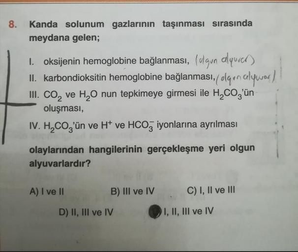 8.
Kanda solunum gazlarının taşınması sırasında
meydana gelen;
1. oksijenin hemoglobine bağlanması, (ugun alquver)
II. karbondioksitin hemoglobine bağlanması, olqın alyvor /
III. CO₂ ve H₂O nun tepkimeye girmesi ile H₂CO3'ün
oluşması,
IV. H₂CO3'ün ve H* ve