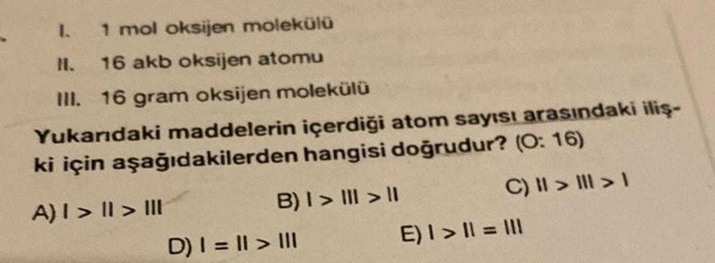 I.
1 mol oksijen molekülü
II. 16 akb oksijen atomu
III. 16 gram oksijen molekülü
Yukarıdaki maddelerin içerdiği atom sayısı arasındaki iliş-
ki için aşağıdakilerden hangisi doğrudur? (O: 16)
A) I > I > III
C) || > | > 1
B) I > III > I
D) | = || > |||
E) | 