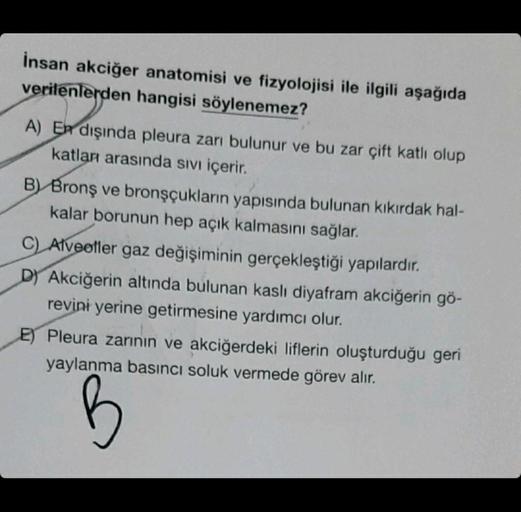 İnsan akciğer anatomisi ve fizyolojisi ile ilgili aşağıda
verilenlerden hangisi söylenemez?
A) En dışında pleura zarı bulunur ve bu zar çift katlı olup
katları arasında sıvı içerir.
B) Bronş ve bronşçukların yapısında bulunan kıkırdak hal-
kalar borunun he