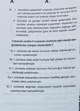 A
1. Genellikle yetişkinlerin yaşadığı düşünülse de depres-
yon aslında çocukların da yaşadığı bir sorundur ve bu
anlamda önemi son yıllarda ortaya konmuştur.
II. Çocuklar ve gençler sürekli olarak gelişmekte olan
varlıklar olmalan sebebiyle yaşadıkları olaylardan ve
çevresel stres faktörlerinden doğrudan doğruya etki-
lenmekte, gelişimlerine göre de farklı tepkiler verebil-
mektedirler.
Yukarıda verilen II numaralı cümleyle ilgili olarak aşa-
ğıdakilerden hangisi söylenebilir?
A) I. cümlede ele alınan konunun sebep olabileceği du-
rumlar açıklanmıştır.
B) I. cümlede ifade edilen konuyla ilgili çelişen bir durum-
dan bahsedilmiştir.
C) I. cümlede anlatılan durumun her çocuğun başına ge-
lebileceği anlatılmıştır.
D) I. cümlede bahsedilen durumun özellikle gençler üze-
rindeki etkisi anlatılmıştır.
E) I. cümlede değinilen düşüncenin insanlık üzerindeki
zararlarından bahsedilmiştir.