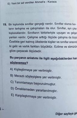 E) Yeni bir ad verdiler Ahmet'e : Karaca
19. Bir toplumda sınıflar gerçeği vardır. Sınıflar olunca bun-
ların tartışma ve çatışmaları da olur. Sınıflar, ayrı çıkar
topluluklarıdır. Sınıfların birbirleriyle uyuşan ve çelişen
yanları vardır. Çelişme arttığı ölçüde çatışma da büyü
Özellikle geri kalmış ülkelerde kişiler ve sınıflar arasında
ki gelir ve varlık farkları büyüktür. Ezilme ve sömürülm
göze çarpacak ölçüdedir.
1-
Bu parçanın anlatımı ile ilgili aşağıdakilerden han
söylenemez?
A) Kişileştirmeye yer verilmiştir.
B) Mecazlı söyleyişlere yer verilmiştir.
C) Tanımlamaya başvurulmuştur.
D) Örneklemeden yararlanılmıştır.
E) Karşılaştırmaya yer verilmiştir.
Diğer sayfaya ge