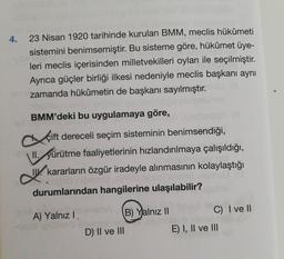 23 Nisan 1920 tarihinde kurulan BMM, meclis hükümeti
sistemini benimsemiştir. Bu sisteme göre, hükûmet üye-
leri meclis içerisinden milletvekilleri oyları ile seçilmiştir.
Ayrıca güçler birliği ilkesi nedeniyle meclis başkanı aynı
eri zamanda hükümetin de başkanı sayılmıştır.
ubsbian
inig
BMM'deki bu uygulamaya göre,
Beh
4.
çift dereceli seçim sisteminin benimsendiği,
II. yürütme faaliyetlerinin hızlandırılmaya çalışıldığı,
kararların özgür iradeyle alınmasının kolaylaştığı
spob nibeded ninilib teszi lade
durumlarından hangilerine ulaşılabilir?
-BA
A) Yalnız I anemA
-qex ipibenö exelnyeved
D) II ve III
B) Yalnız II
C) I ve II
E) I, II ve III