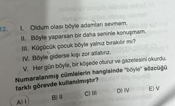 naleab ud semçüb neboilib nirhat (A
nemariel sloeb, ibisso ohirion
12. I. Oldum olası böyle adamları sevmem.
Uplo
II. Böyle yaparsan bir daha seninle konuşmam.
III. Küçücük çocuk böyle yalnız bırakılır mı?
IV. Böyle giderse kışı zor atlatırız.
palmined rianis.
V. Her gün böyle, bir köşede oturur ve gazetesini okurdu.
Numaralanmış cümlelerin hangisinde "böyle" sözcüğü
farklı görevde kullanılmıştır?
A) I)
B) II
C) III
amlid um nugioa im steu
D) IVE) V