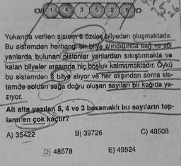 000000
2
Yukarıda verilen sistem 6 özdes bilyeden oluşmaktadır.
Bu sistemden herhangi bir bilye alındığında sağ ve sol
yanlarda bulunan pistonlar yanlardan sıkıştırmakta ve
kalan bilyeler arasında hiç boşluk kalmamaktadır. Öykü
bu sistemden 3 bilye alıyor ve her alışından sonra sis-
temde soldan sağa doğru oluşan sayıları bir kağıda ya-
ziyor.
D) 48578
Alt alta yazılan 5, 4 ve 3 basamaklı bu sayıların top-
lamı en çok kaçtır?
A) 35422
B) 39726
26.
E) 49524
97
C) 48508