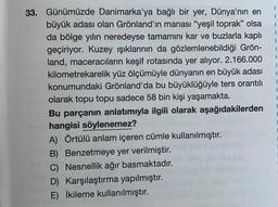 33. Günümüzde Danimarka'ya bağlı bir yer, Dünya'nın en
büyük adası olan Grönland'ın manası "yeşil toprak" olsa
da bölge yılın neredeyse tamamını kar ve buzlarla kaplı
geçiriyor. Kuzey ışıklarının da gözlemlenebildiği Grön-
land, maceracıların keşif rotasında yer alıyor. 2.166.000
kilometrekarelik yüz ölçümüyle dünyanın en büyük adası
konumundaki Grönland'da bu büyüklüğüyle ters orantılı
olarak topu topu sadece 58 bin kişi yaşamakta.
Bu parçanın anlatımıyla ilgili olarak aşağıdakilerden
hangisi söylenemez?
A) Örtülü anlam içeren cümle kullanılmıştır.
B) Benzetmeye yer verilmiştir.
C) Nesnellik ağır basmaktadır.
D) Karşılaştırma yapılmıştır.
E) İkileme kullanılmıştır.
I
1
1
1
1
1
1
1
1