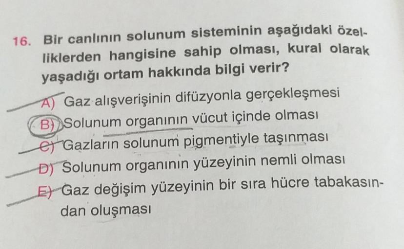 16. Bir canlının solunum sisteminin aşağıdaki özel-
liklerden hangisine sahip olması, kural olarak
yaşadığı ortam hakkında bilgi verir?
A) Gaz alışverişinin difüzyonla gerçekleşmesi
B) Solunum organının vücut içinde olması
eGazların solunum pigmentiyle taş