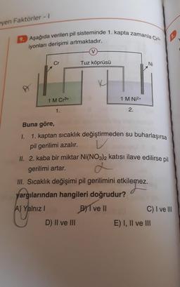 eyen Faktörler - 1
9. Aşağıda verilen pil sisteminde 1. kapta zamanla Cr3+
iyonları derişimi artmaktadır.
P
Cr
1 M Cr³+
1.
V
Tuz köprüsü
D) II ve III
1 M Ni²+
2.
Ni
Buna göre,
1.
1. kaptan sıcaklık değiştirmeden su buharlaşırsa
V
pil gerilimi azalır.
II. 2. kaba bir miktar Ni(NO3)2 katısı ilave edilirse pil
gerilimi artar.
III. Sıcaklık değişimi pil gerilimini etkilemez.
yargılarından hangileri doğrudur?
A) Yalnız I
BYT ve Il
C) I ve III
E) I, II ve III