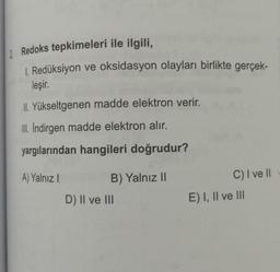 2. Redoks tepkimeleri ile ilgili,
1. Redüksiyon ve oksidasyon olayları birlikte gerçek-
leşir.
II. Yükseltgenen madde elektron verir.
III. İndirgen madde elektron alır.
yargılarından hangileri doğrudur?
A) Yalnız I
B) Yalnız II
D) II ve III
C) I ve II
E) I, II ve III