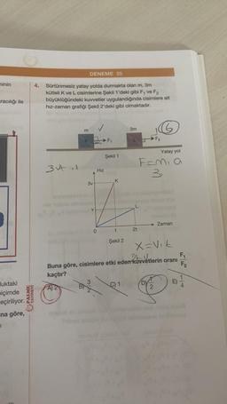 ninin
racılığı ile
luktaki
biçimde
eçiriliyor.
na göre,
1
111
PALME
YAYINEVİ
4. Sürtünmesiz yatay yolda durmakta olan m, 3m
kütleli K ve L cisimlerine Şekil 1'deki gibi F₁ ve F2
büyüklüğündeki kuvvetler uygulandığında cisimlere ait
hız-zaman grafiği Şekil 2'deki gibi olmaktadır.
3ut.1
DENEME 25
✓
KF₁
m
3v
V
0
Hız
Şekil 1
K
t
Şekil 2
3m
C) 1
2t
Yatay yol
F=Mia
3
F₂
X=Vik
2bvvetlerin oranı
Buna göre, cisimlere etki eden kuvvetlerin oranı
kaçtır?
A) 2
O
→ Zaman
NI
E)
F₁
MB
F2
1
4
anua