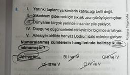 8.
I. Yarınki toplantıya kimlerin katılacağı belli değil.
Sıkıntısını gidermek için sık sık uzun yürüyüşlere çıkar.
bür
II. Dünyanın birçok yerinde insanlar çile çekiyor.
IV. Duygu ve düşüncelerini etkileyici bir biçimde anlatıyor.
V. Ailesiyle birlikte her yaz Bodrum'daki evlerine gidiyor.
Numaralanmış cümlelerin hangilerinde belirteç kulla-
nılmamıştır?
insetelul Xaned av
Atve to sinemön B) I ve V
D) til ve V
úindo mhorba ob Blad aibmignav
E) IV ve V
dog to
Ci ve IV
Ankara Yayıncılık