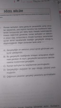 -Sovadı: Feyza k
aktır.
Adı-
SÖZEL BÖLÜM
hesaplanmasında 3; Eşit Ağırlıklı DGS Puanınızın (DGS-EA) hesaplanmasında
3. Roman tarihçileri, daha geniş bir perspektife sahip olma-
ları sayesinde, yeni biçimin kendine has özelliklerini belir-
lemek konusunda çok daha fazla mesafe katetmişlerdir.
Kısaca değinmek gerekirse, roman tarihçileri on sekizin-
ci yüzyıl başı romancılarını önceki kurmaca yazarlardan
ayıran temel karakteristik özelliğin gerçekçilik olduğunu
düşünmüşlerdir. Diğer yönlerden farklı ama ----
A) Gerçekçiliğin on sekizinci yüzyıl içinde görülmesi yan-
lış bir yaklaşımdır.
B) Bu gerçekçilik özelliğinde birleşen anlayışlara düşül-
mesi gereken ilk kayıt, gerçekçilik kavramının derinle-
mesine incelenmesi gerçeğidir.
C) Roman tarihçileri bu tespitlerinde yanılmışlardır.
D) Gerçekçiliğin değişken bir yapı olduğu yönünü unut-
muşlardır.
E) Çağımızın yazarları gerçekçi yazarlarla ayrılmaktadır.
hayatı üzerine bilinenler azdır. Suidas'ın