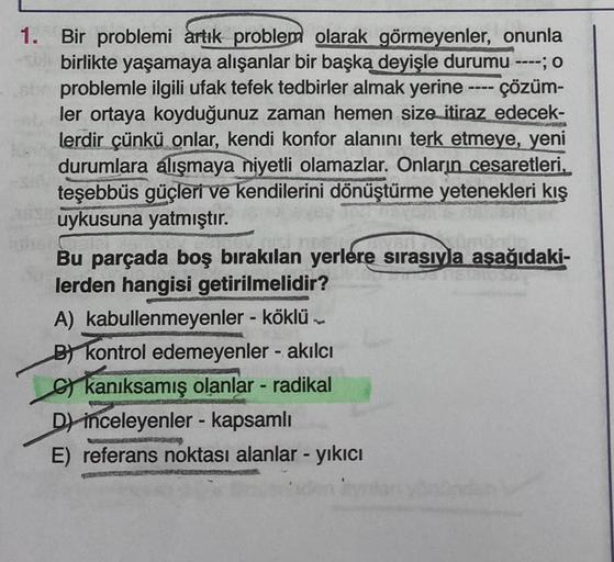 ----
1. Bir problemi artık problem olarak görmeyenler, onunla
birlikte yaşamaya alışanlar bir başka deyişle durumu ----; o
problemle ilgili ufak tefek tedbirler almak yerine - çözüm-
ler ortaya koyduğunuz zaman hemen size itiraz edecek-
lerdir çünkü onlar,