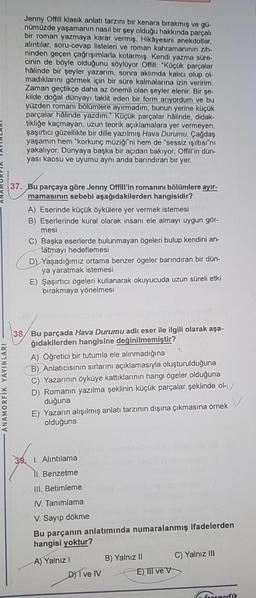 ANAMORFIK YAYINLARI
Jenny Offill klasik anlatı tarzını bir kenara bırakmış ve gü-
nümüzde yaşamanın nasıl bir şey olduğu hakkında parçalı
bir roman yazmaya karar vermiş. Hikâyesini anekdotlar,
alıntılar, soru-cevap listeleri ve roman kahramanının zih-
ninden geçen çağrışımlarla kotarmış. Kendi yazma süre-
cinin de böyle olduğunu söylüyor Offill: "Küçük parçalar
hâlinde bir şeyler yazarım, sonra aklımda kalıcı olup ol
madıklarını görmek için bir süre kalmalarına izin veririm.
Zaman geçtikçe daha az önemli olan şeyler elenir. Bir şe-
kilde doğal dünyayı taklit eden bir form arıyordum ve bu
yüzden romanı bölümlere ayırmadım, bunun yerine küçük
parçalar hâlinde yazdım." Küçük parçalar hâlinde, didak-
tikliğe kaçmayan, uzun teorik açıklamalara yer vermeyen,
şaşırtıcı güzellikte bir dille yazılmış Hava Durumu. Çağdaş
yaşamın hem "korkunç müziği"ni hem de "sessiz ışıltısı"nı
yakalıyor. Dünyaya başka bir açıdan bakıyor; Offill'in dün-
yası kaosu ve uyumu aynı anda barındıran bir yer.
37. Bu parçaya göre Jenny Offill'in romanını bölümlere ayır-
mamasının sebebi aşağıdakilerden hangisidir?
A) Eserinde küçük öykülere yer vermek istemesi
B) Eserlerinde kural olarak insanı ele almayı uygun gör-
mesi
C) Başka eserlerde bulunmayan ögeleri bulup kendini an-
latmayı hedeflemesi
D) Yaşadığımız ortama benzer ögeler barındıran bir dün-
ya yaratmak istemesi
E) Şaşırtıcı ögeleri kullanarak okuyucuda uzun süreli etki
bırakmaya yönelmesi
38 Bu parçada Hava Durumu adlı eser ile ilgili olarak aşa-
ğıdakilerden hangisine değinilmemiştir?
A) Öğretici bir tutumla ele alınmadığına
B) Anlatıcısının sırlarını açıklamasıyla oluşturulduğuna
C) Yazarının öyküye kattıklarının hangi ögeler olduğuna
D) Romanın yazılma şeklinin küçük parçalar şeklinde ol
duğuna
E) Yazarın alışılmış anlatı tarzının dışına çıkmasına örnek
olduğuna
pelo filp
I. Alıntılama
II. Benzetme
III. Betimleme
IV. Tanımlama
V. Sayıp dökme
Bu parçanın anlatımında numaralanmış ifadelerden
hangisi yoktur?
A) Yalnız I
D) Ive IV
B) Yalnız II
E), III ve V
C) Yalnız III