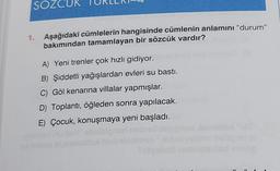 SOZO
1. Aşağıdaki cümlelerin hangisinde cümlenin anlamını "durum"
bakımından tamamlayan bir sözcük vardır?
A) Yeni trenler çok hızlı gidiyor.
B) Şiddetli yağışlardan evleri su basti.
C) Göl kenarina villalar yapmışlar.
D) Toplantı, öğleden sonra yapılacak.
E) Çocuk, konuşmaya yeni başladı.
ev mein
prair
iaomile "el"
sins lesüp en el
Tibeobso nabrimolad voide
Un
8