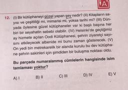 A
12. (1) Bir kütüphaneyi güzel yapan şey nedir? (II) Kitapların sa-
yısı ve çeşitliliği mi, mimarisi mi, yoksa tarihi mi? (III) Dün-
yada öylesine güzel kütüphaneler var ki başlı başına her
biri bir seyahatin sebebi olabilir. (IV) Helsinki'de geçtiğimiz
ay hizmete açılan Oodi Kütüphanesi, şehrin ziyaretçi sayı-
sını etkileyecek albenide mi bunu zaman gösterecek. (V)
On yedi bin metrekarelik bir alanda kurulu bu dev kütüpha-
ne şehrin sakinleri için şimdiden bir buluşma noktası oldu.
Bu parçada numaralanmış cümlelerin hangisinde isim
tamlaması yoktur?
B) II
A) I
C) III
D) IV
E) V