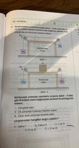 B
5. Sürtünmelerin önemsenmediği Şekil - I'deki ortamda m₁
ve m₂ kütleli cisimler birbirine iple bağlanıp serbest bıra-
kıldığında ok yönünde hareket ediyor. quto napln
AYT/Fen Bilimleri
my
Ok
Şekil - I
-nari nobrelileagees nipi Mate
Sürtünmesiz
ortam
Alexand
permitess
oblema delo 2008
Sürtünmeli
ortam
1. Dengede kalır.
II. Ok yönünde hızlanan hareket yapar.
III. Okun tersi yönünde hareket eder.
D) II ve III
yög anve
Sandshqsy lele
Şekil - II
Sürtünmeli ortamda cisimlerin arasına Şekil - Il'deki
gibi M kütleli cisim bağlanarak serbest bırakıldığında
sistem;
Mis yargılarından hangileri doğru olabilir?
Subriob
A) Yalnız I
B) Yalnız II
m2
m₁ a
E) I, II ve III
C) I ve Illerde
064
B
7. Y
O
n