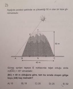 2)
Aşağıda parabol şeklinde ve yüksekliği 50 m olan bir tepe gö-
rülmektedir.
A
B
N
40 m
50 m
C
Güneş ışınları tepeye E noktasında teğet olduğu anda
m(EAC) = 45° olmaktadır.
C) 20
|BC| = 40 m olduğuna göre, tam bu sırada oluşan gölge
boyu |AB| kaç metredir?
A) 10
B) 18
D) 25
E) 32