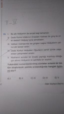 TASARI E
17
T_W
Bu altı hikâyenin de ancak beşi tamamdır.
Dede Korkut kitabının Dresden nüshası bir giriş ile on
iki destanî hikâyeyi içine almaktadır.
III. Vatikan nüshasında ise girişten başka hikâyelerin yal-
nız altı tanesi vardır.
13. I.
I
IV. Dede Korkut hikâyeleri Oğuzların kendi içinde yaşa-
dıkları çekişmeleri anlatır.
V. Nüshanın sondan bir önceki yaprağı kopmuş olduğu
için altıncı hikâyenin iki sahifelik bir eksiktir.
Yukarıdaki numaralandırılmış cümleler anlamlı bir bü-
tün oluşturacak şekilde sıralandığında hangisi üçün-
cü olur?
A) I
B) II
C) III
D) IV
E) V
Diğer Sayfaya Geçiniz.