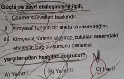 Güçlü ve zayıf etkileşimlerle ilgili,
1. Çekme kuvvetleri baskındır.
II. Kimyasal türlerin bir arada olmasını sağlar.
III Kimyasal türlerin elektron bulutları arasındaki
etkileşim bağ oluşumunu destekler.
yargılarından hangileri doğrudur?
A) Yalnız I
(B) Yalniz II
C) I've 11