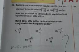 28. Toplama, çarpma ve büyük olandan küçüğü çıkarma
(52) sayıları
12
işlemlerinin her birinde sin (52)
12
birer kez yer alarak ve yalnızca bu iki sayı kullanılarak
toplamda üç sayı elde ediliyor.
Buna göre, elde edilen bu üç sayının çarpımı
aşağıdakilerden hangisine eşittir?
√3
A) 8
| 00
-√3
8
Sin75 SAS
D)-
ve cos
B)
√3
4
-√3
16
E).
-√3
4
C)-
A
31.